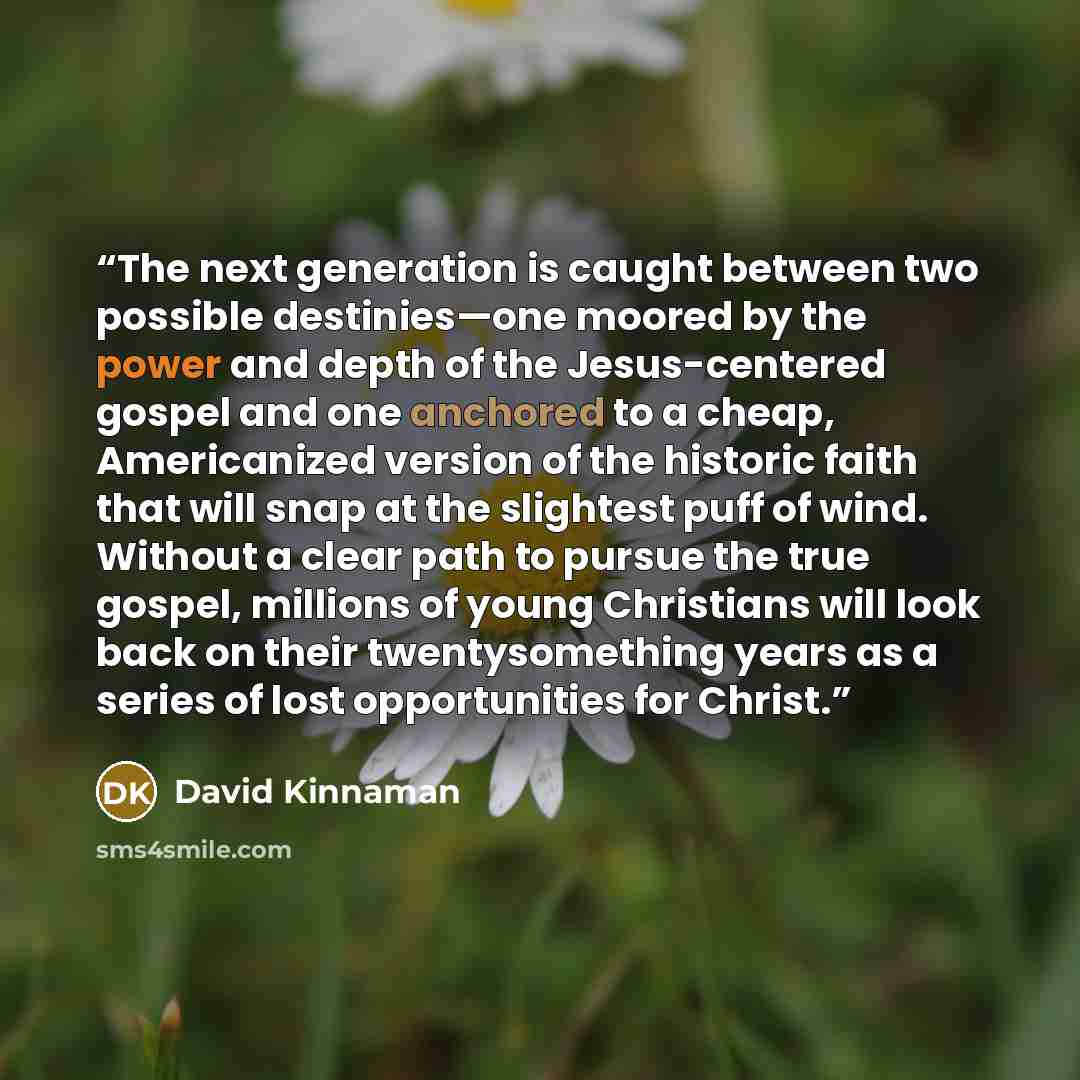 “The next generation is caught between two possible destinies—one moored by the power and depth of the Jesus-centered gospel and one anchored to a cheap, Americanized version of the historic faith that will snap at the slightest puff of wind. Without a clear path to pursue the true gospel, millions…” quote by David Kinnaman