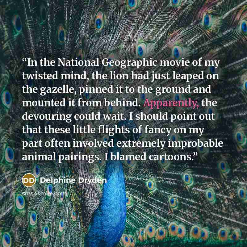 “In the National Geographic movie of my twisted mind, the lion had just leaped on the gazelle, pinned it to the ground and mounted it from behind. Apparently, the devouring could wait. I should point out that these little flights of fancy on my part often involved extremely improbable animal…” quote by Delphine Dryden