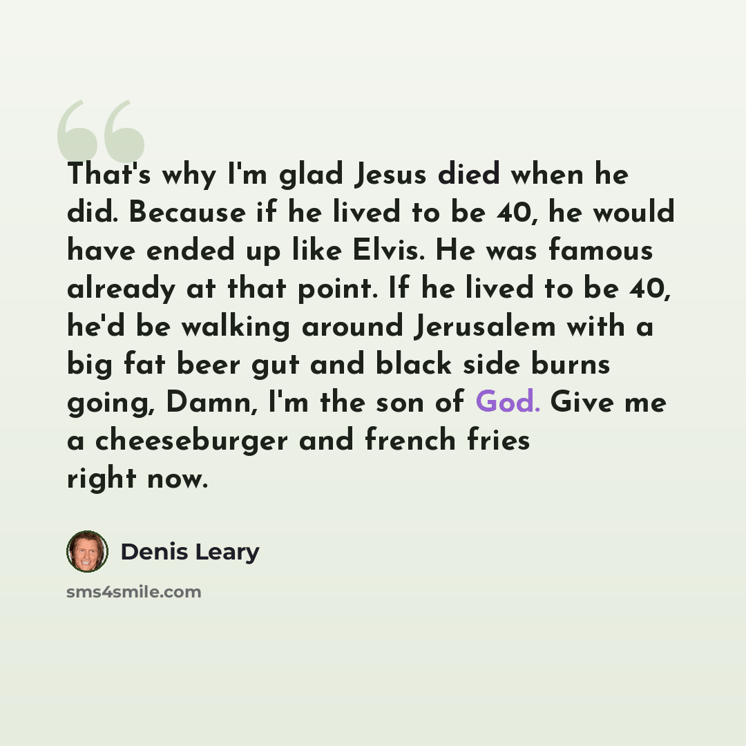 “That's why I'm glad Jesus died when he did. Because if he lived to be 40, he would have ended up like Elvis. He was famous already at that point. If he lived to be 40, he'd be walking around Jerusalem with a big fat beer gut and black side burns going, Damn, I'm the son of God. Give me a…” quote by Denis Leary