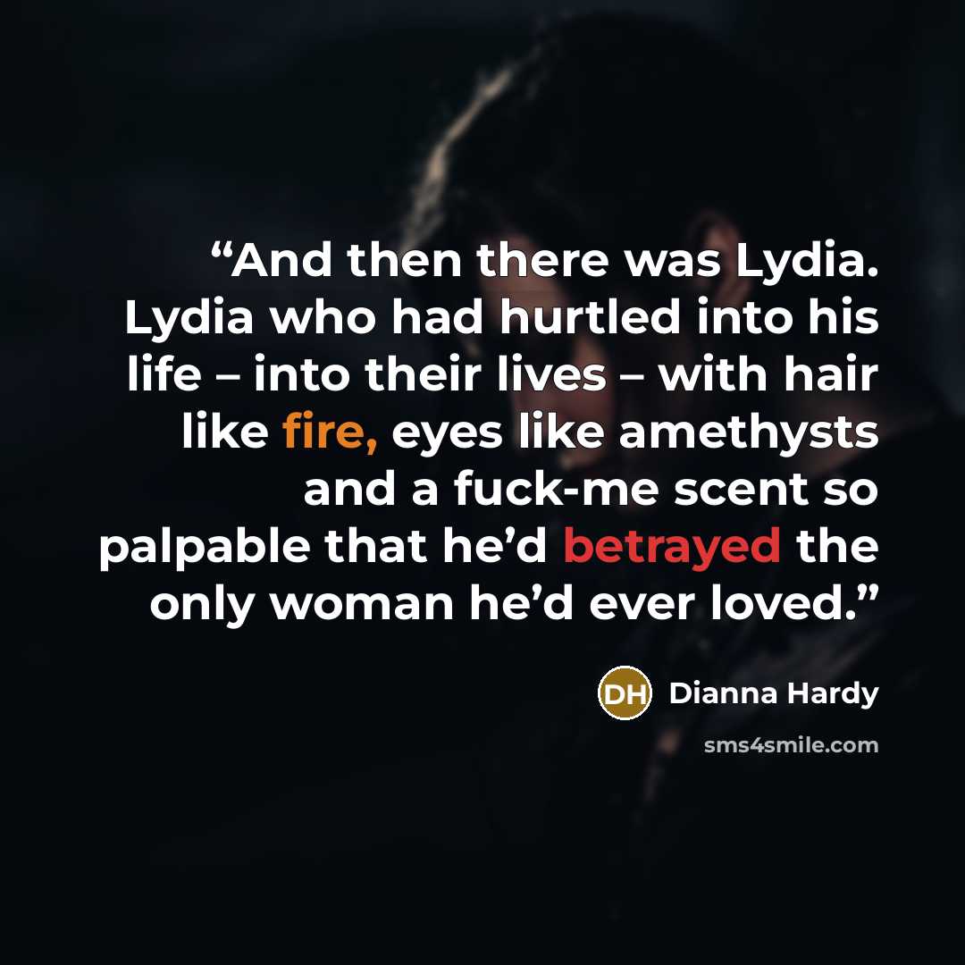 “And then there was Lydia. Lydia who had hurtled into his life – into their lives – with hair like fire, eyes like amethysts and a fuck-me scent so palpable that he’d betrayed the only woman he’d ever loved.” quote by Dianna Hardy