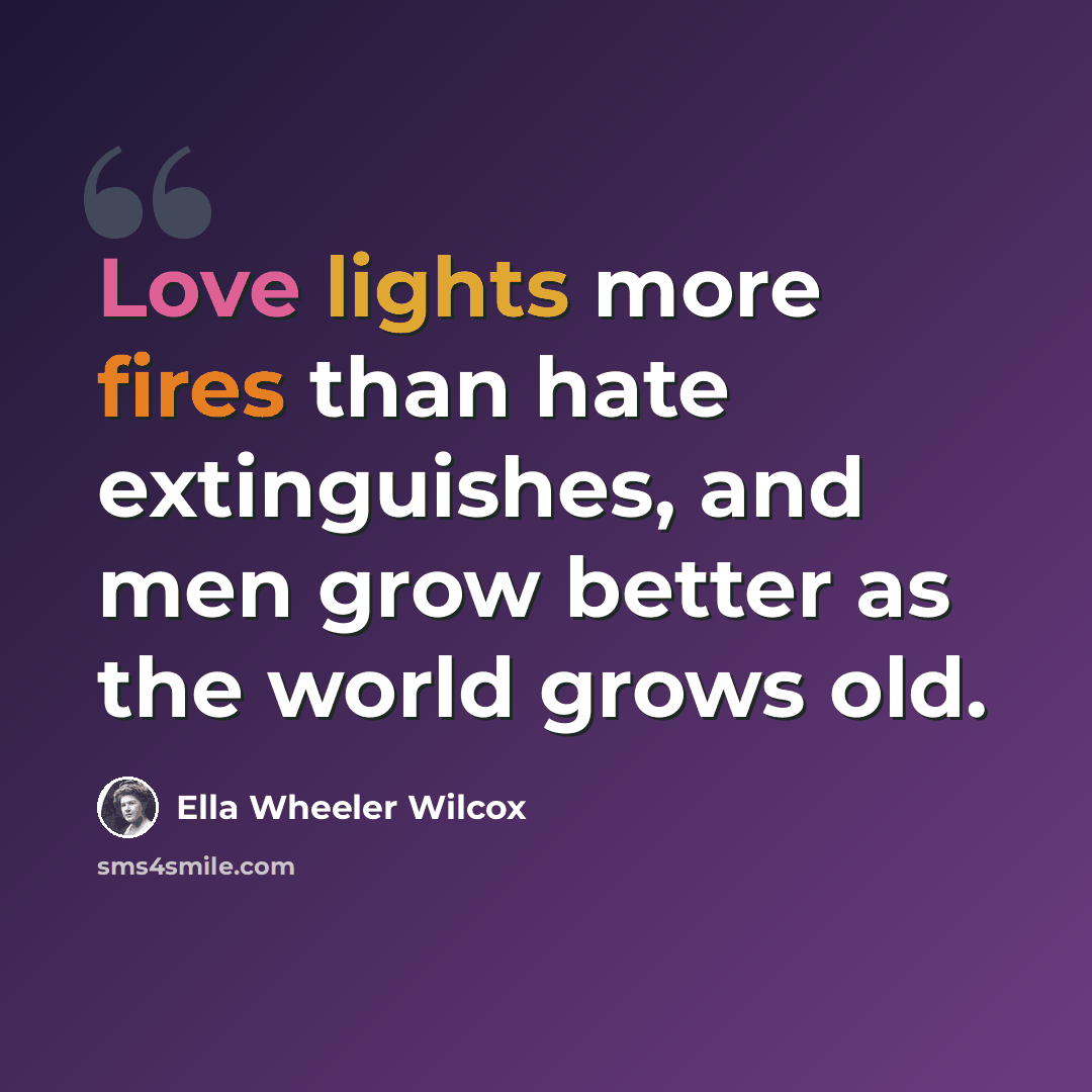 “Love lights more fires than hate extinguishes, and men grow better as the world grows old.” quote by Ella Wheeler Wilcox