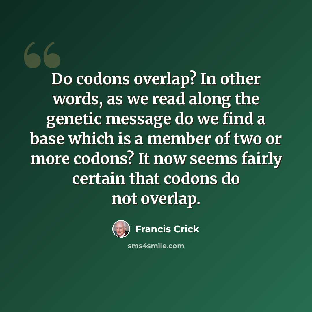 “Do codons overlap? In other words, as we read along the genetic message do we find a base which is a member of two or more codons? It now seems fairly certain that codons do not overlap.” quote by Francis Crick