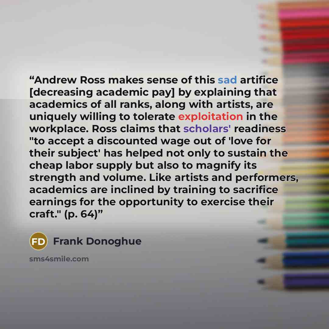 “Andrew Ross makes sense of this sad artifice [decreasing academic pay] by explaining that academics of all ranks, along with artists, are uniquely willing to tolerate exploitation in the workplace. Ross claims that scholars' readiness "to accept a discounted wage out of 'love for their subject'…” quote by Frank Donoghue