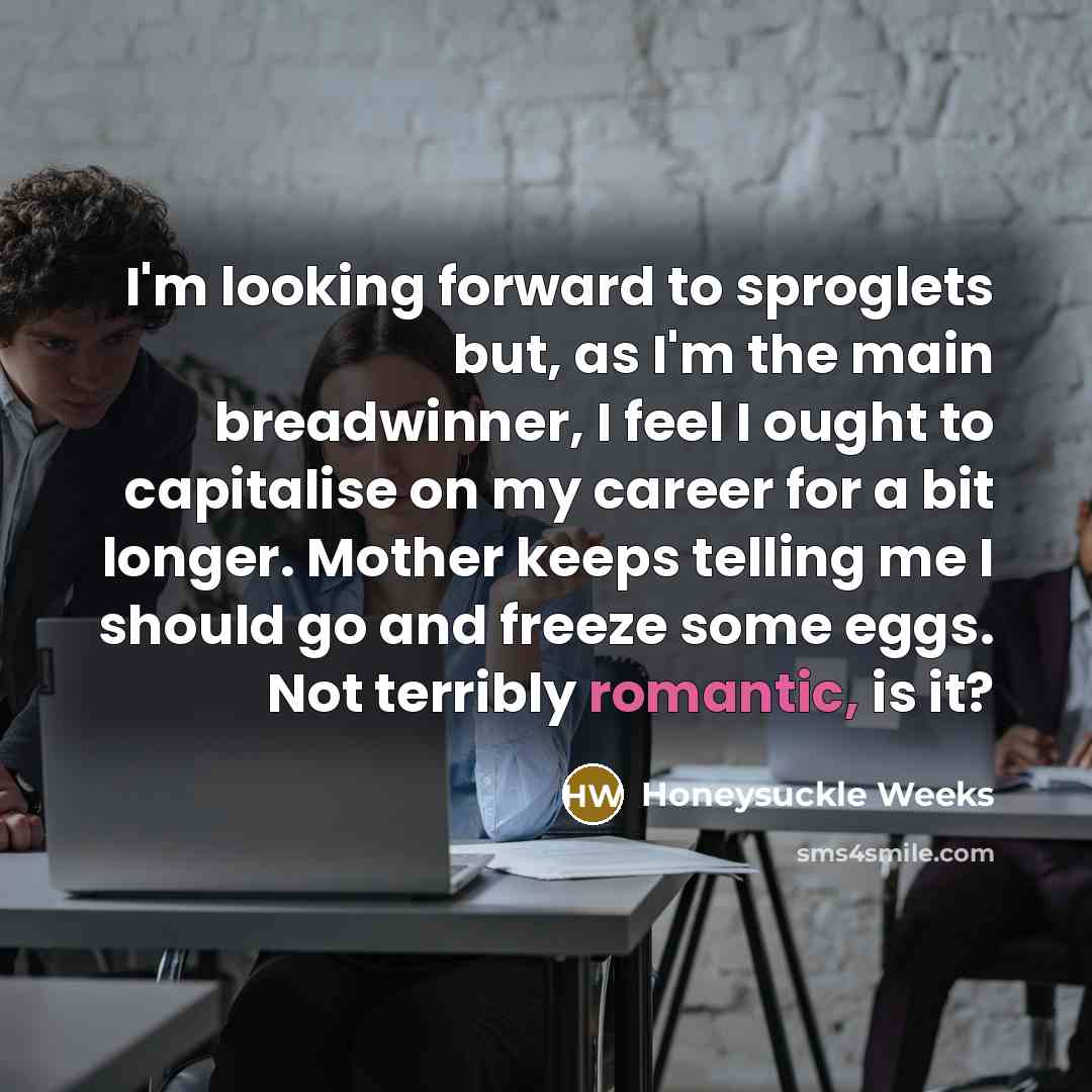 “I'm looking forward to sproglets but, as I'm the main breadwinner, I feel I ought to capitalise on my career for a bit longer. Mother keeps telling me I should go and freeze some eggs. Not terribly romantic, is it?” quote by Honeysuckle Weeks