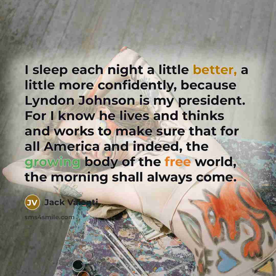“I sleep each night a little better, a little more confidently, because Lyndon Johnson is my president. For I know he lives and thinks and works to make sure that for all America and indeed, the growing body of the free world, the morning shall always come.” quote by Jack Valenti