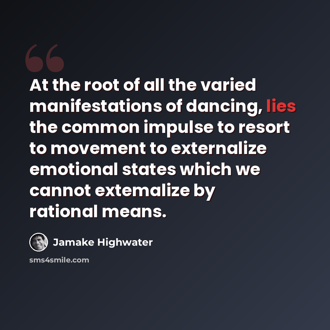 “At the root of all the varied manifestations of dancing, lies the common impulse to resort to movement to externalize emotional states which we cannot extemalize by rational means.” quote by Jamake Highwater