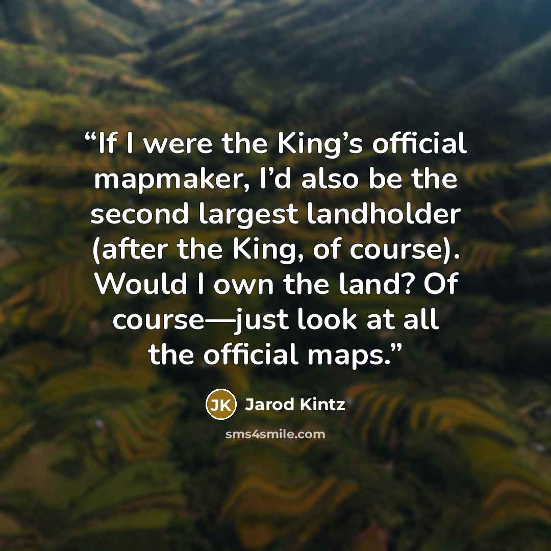 “If I were the King’s official mapmaker, I’d also be the second largest landholder (after the King, of course). Would I own the land? Of course—just look at all the official maps.” quote by Jarod Kintz