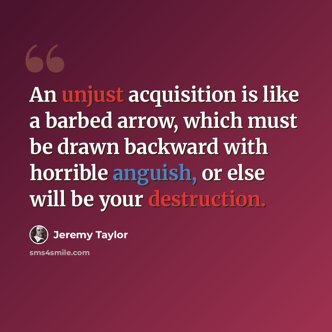 “An unjust acquisition is like a barbed arrow, which must be drawn backward with horrible anguish, or else will be your destruction.” quote by Jeremy Taylor