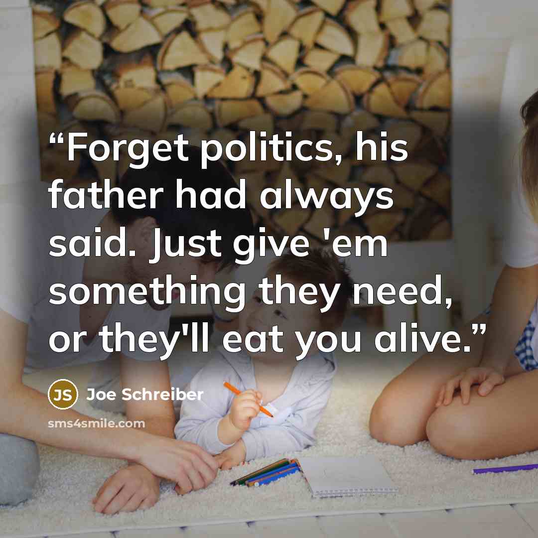 “Forget politics, his father had always said. Just give 'em something they need, or they'll eat you alive.” quote by Joe Schreiber