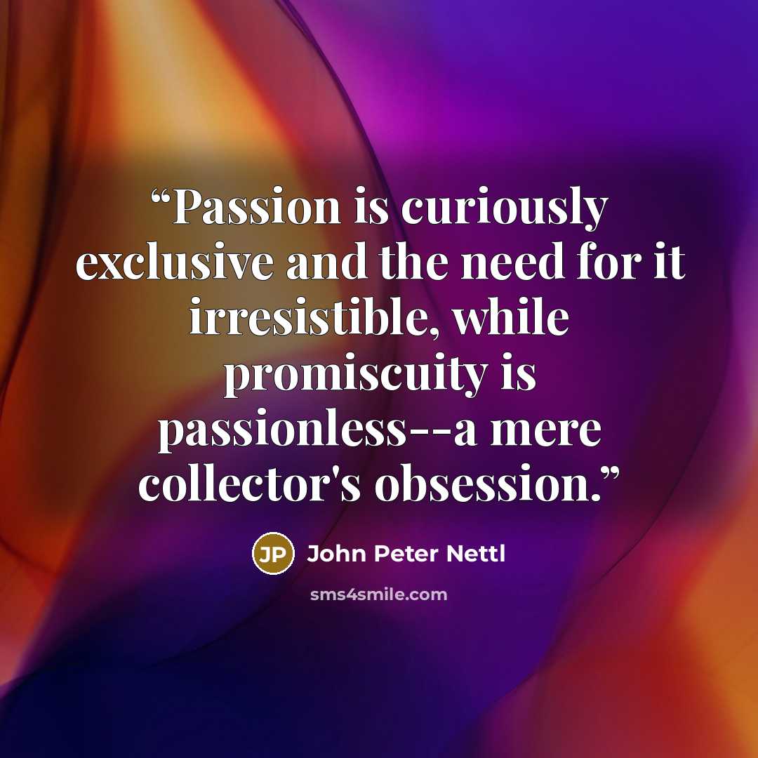 “Passion is curiously exclusive and the need for it irresistible, while promiscuity is passionless--a mere collector's obsession.” quote by John Peter Nettl