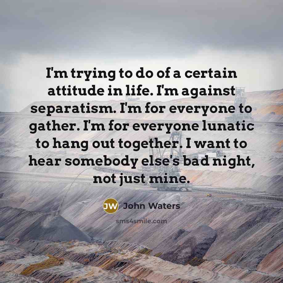 “I'm trying to do of a certain attitude in life. I'm against separatism. I'm for everyone to gather. I'm for everyone lunatic to hang out together. I want to hear somebody else's bad night, not just mine.” quote by John Waters