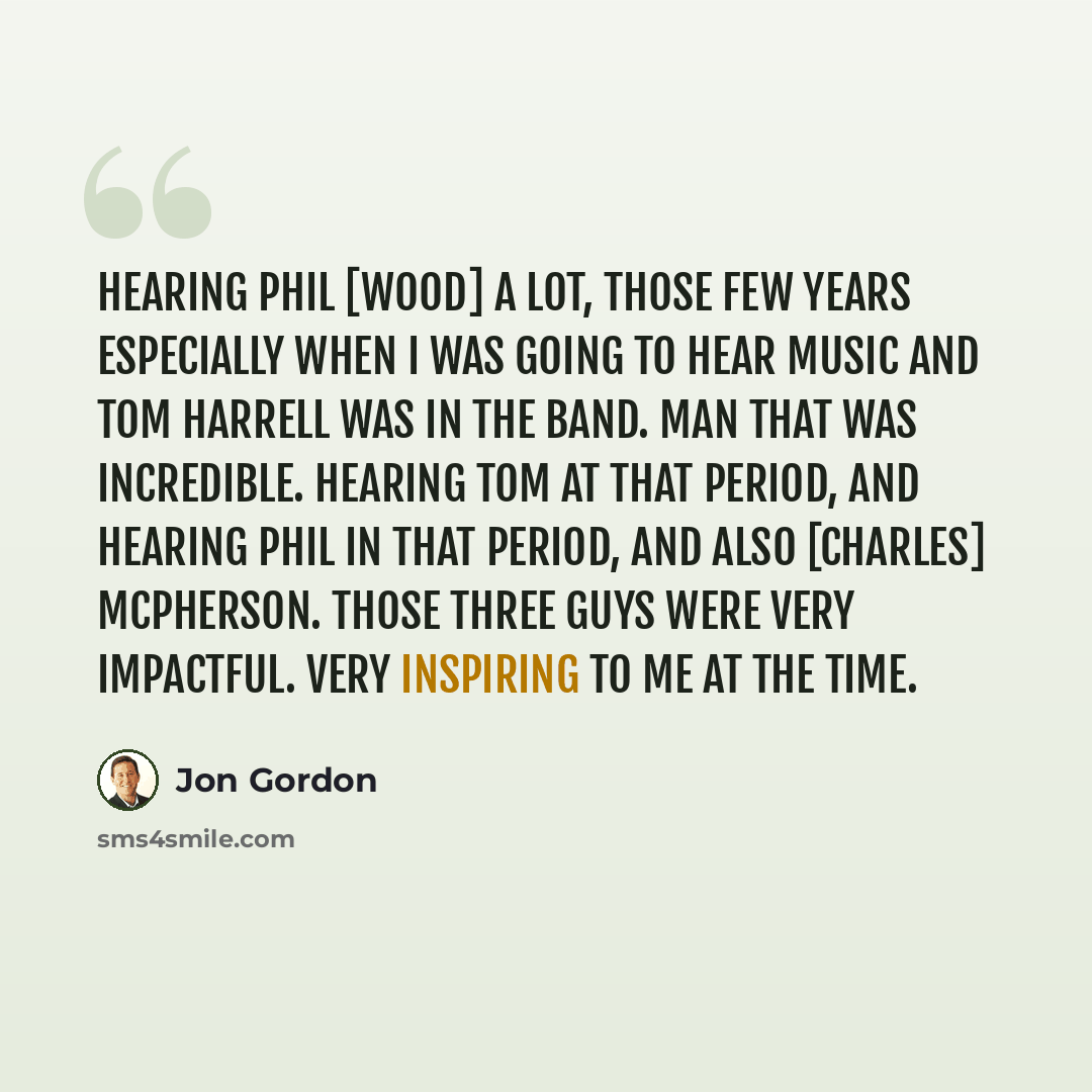 “Hearing Phil [wood] a lot, those few years especially when I was going to hear music and Tom Harrell was in the band. Man that was incredible. Hearing Tom at that period, and hearing Phil in that period, and also [Charles] McPherson. Those three guys were very impactful. Very inspiring to me at…” quote by Jon Gordon