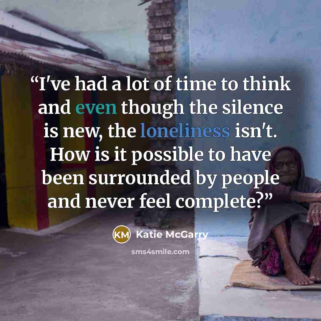 “I've had a lot of time to think and even though the silence is new, the loneliness isn't. How is it possible to have been surrounded by people and never feel complete?” quote by Katie McGarry