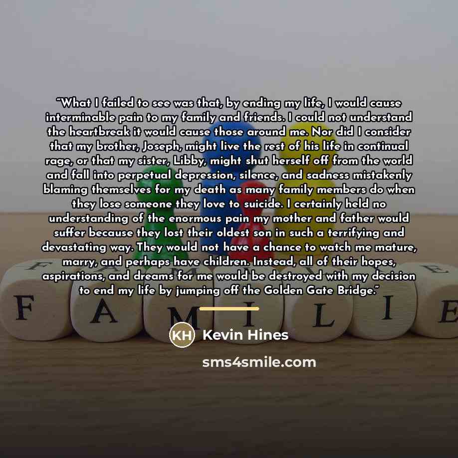 “What I failed to see was that, by ending my life, I would cause interminable pain to my family and friends. I could not understand the heartbreak it would cause those around me. Nor did I consider that my brother, Joseph, might live the rest of his life in continual rage, or that my sister, Libby…” quote by Kevin Hines