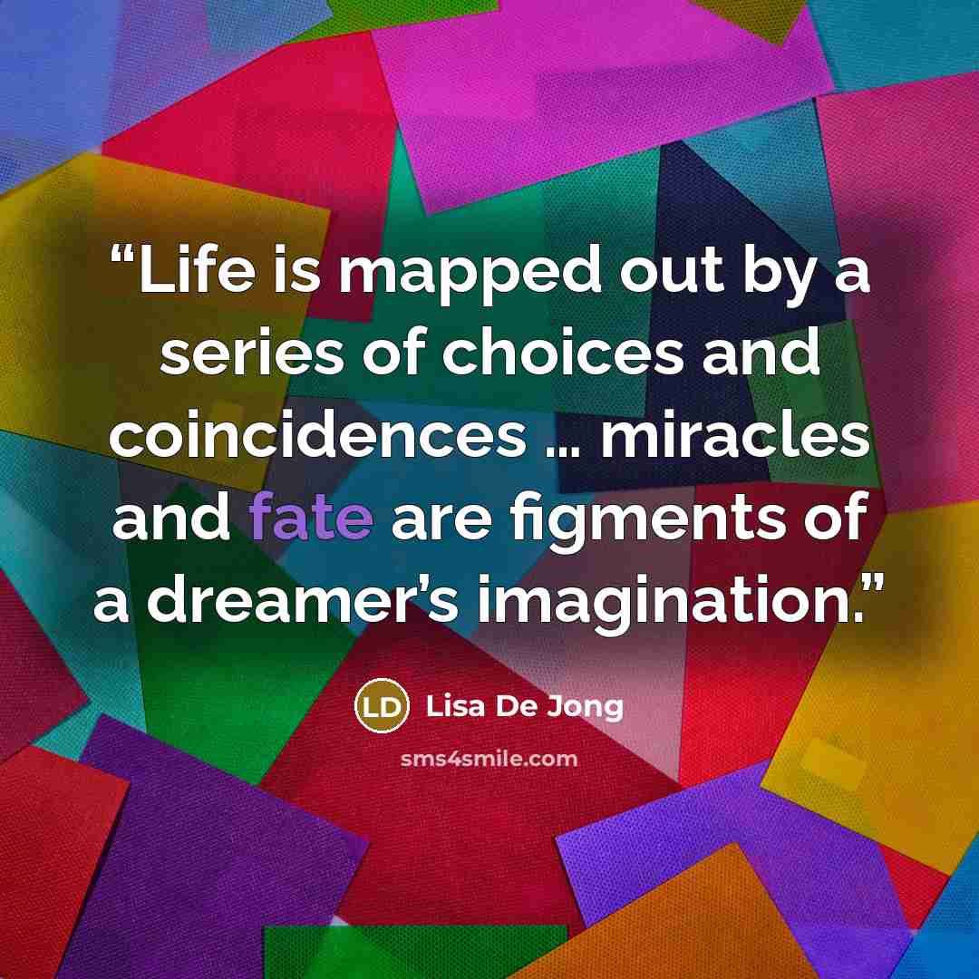 “Life is mapped out by a series of choices and coincidences … miracles and fate are figments of a dreamer’s imagination.” quote by Lisa De Jong