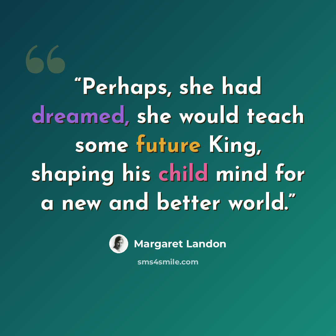 “Perhaps, she had dreamed, she would teach some future King, shaping his child mind for a new and better world.” quote by Margaret Landon