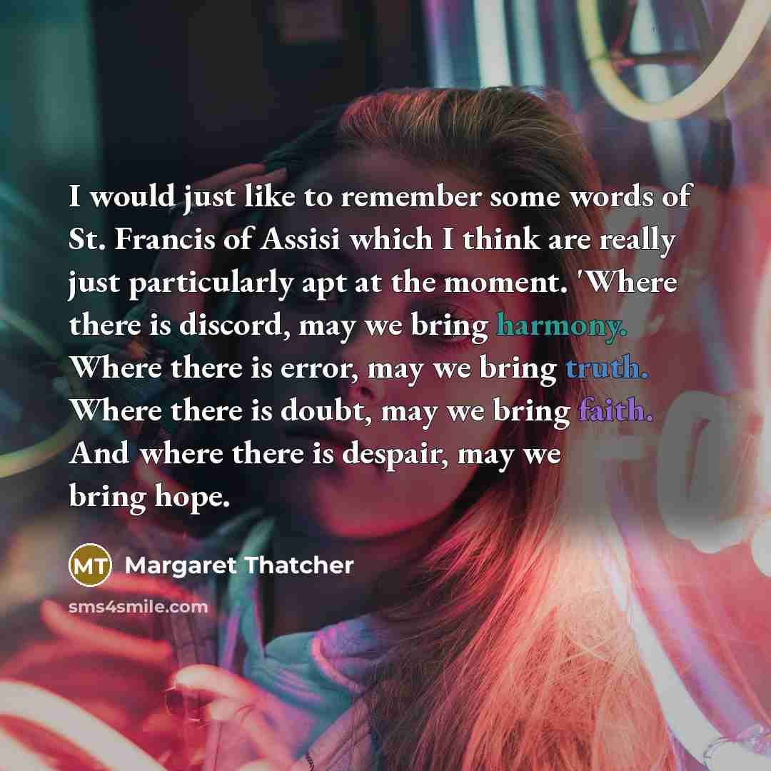 “I would just like to remember some words of St. Francis of Assisi which I think are really just particularly apt at the moment. 'Where there is discord, may we bring harmony. Where there is error, may we bring truth. Where there is doubt, may we bring faith. And where there is despair, may we…” quote by Margaret Thatcher