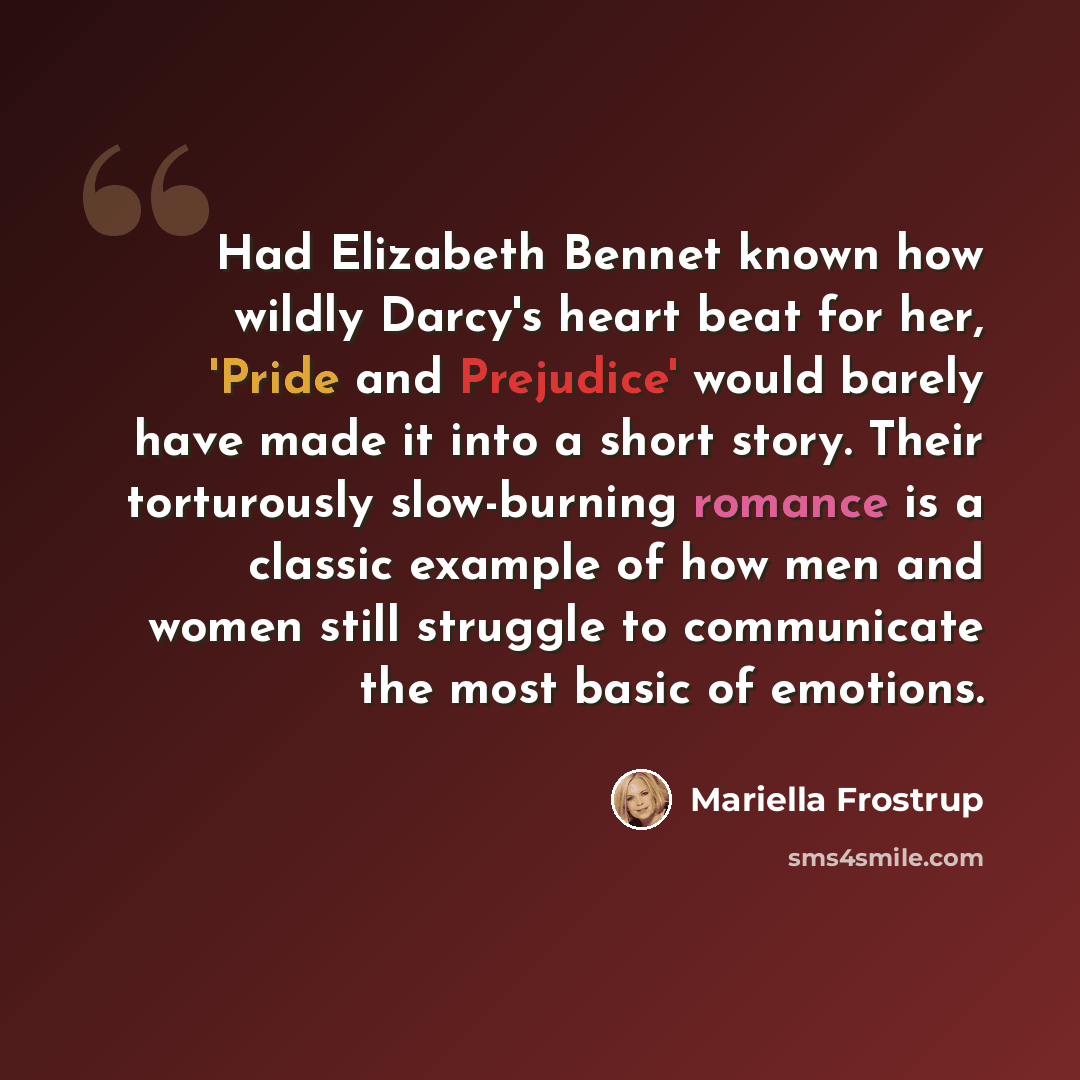 “Had Elizabeth Bennet known how wildly Darcy's heart beat for her, 'Pride and Prejudice' would barely have made it into a short story. Their torturously slow-burning romance is a classic example of how men and women still struggle to communicate the most basic of emotions.” quote by Mariella Frostrup