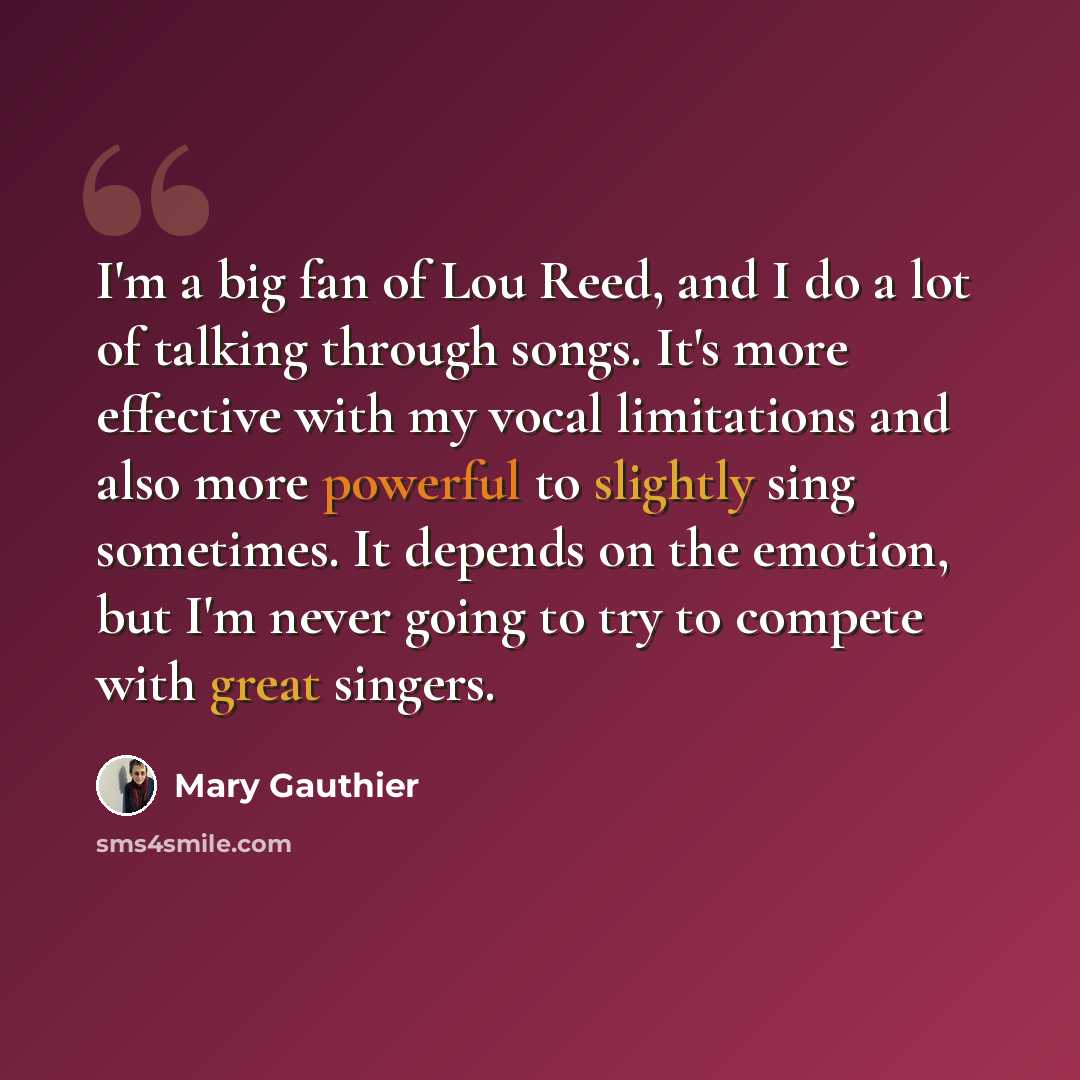 “I'm a big fan of Lou Reed, and I do a lot of talking through songs. It's more effective with my vocal limitations and also more powerful to slightly sing sometimes. It depends on the emotion, but I'm never going to try to compete with great singers.” quote by Mary Gauthier