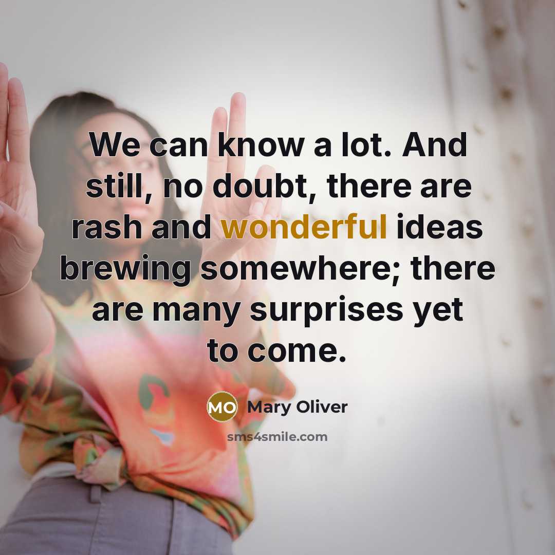 “We can know a lot. And still, no doubt, there are rash and wonderful ideas brewing somewhere; there are many surprises yet to come.” quote by Mary Oliver