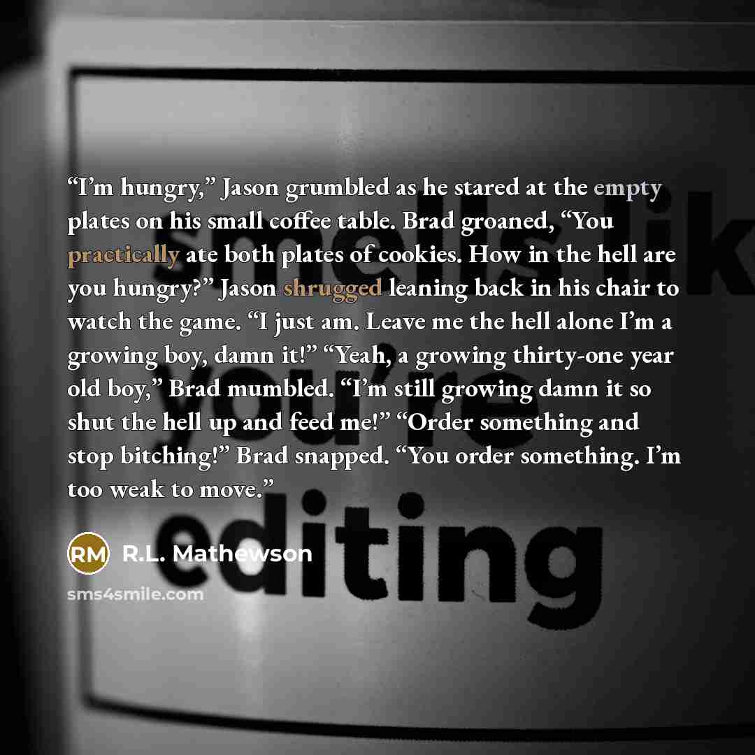 “I’m hungry,” Jason grumbled as he stared at the empty plates on his small coffee table. Brad groaned, “You practically ate both plates of cookies. How in the hell are you hungry?” Jason shrugged leaning back in his chair to watch the game. “I just am. Leave me the hell alone I’m a growing boy…” quote by R.L. Mathewson