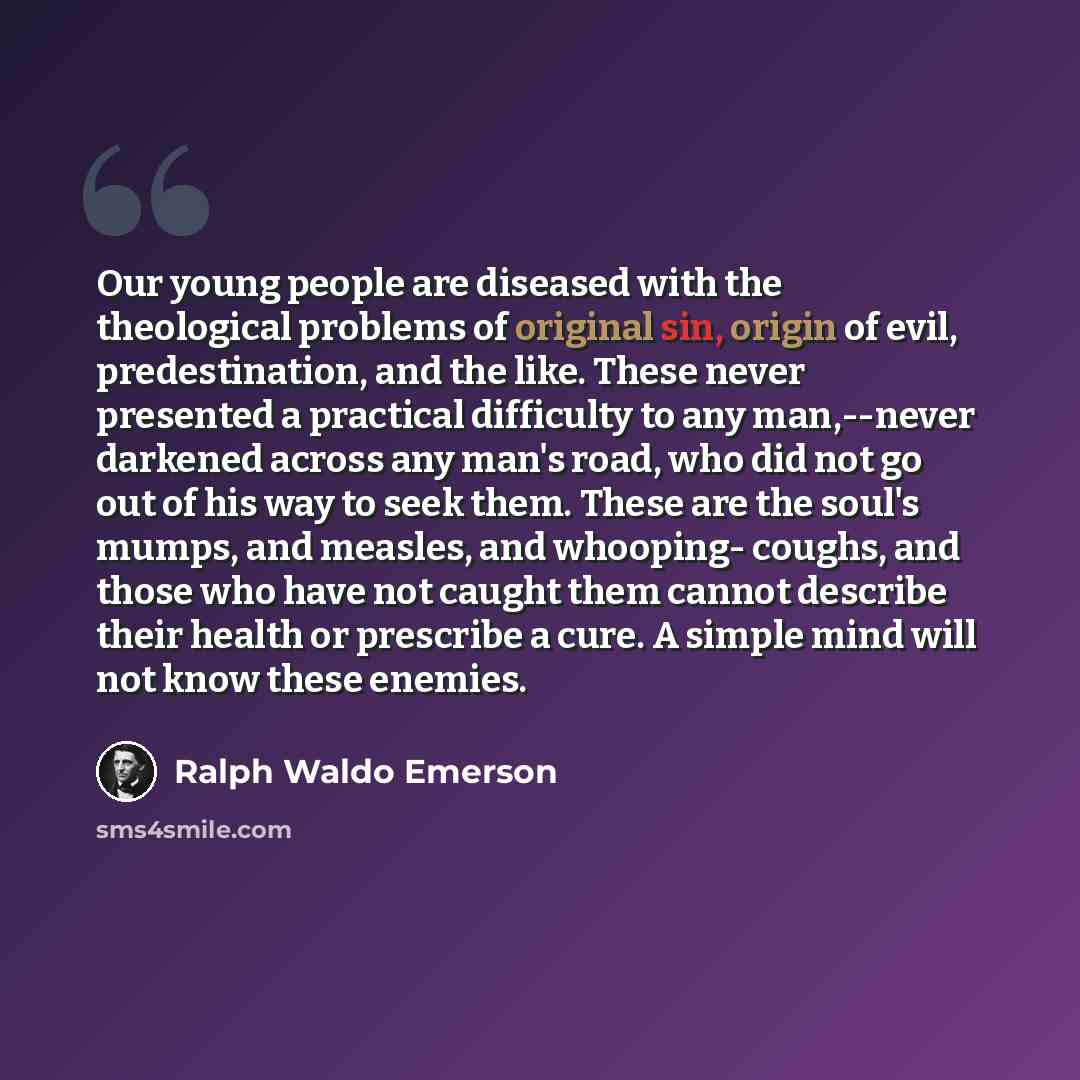 “Our young people are diseased with the theological problems of original sin, origin of evil, predestination, and the like. These never presented a practical difficulty to any man,--never darkened across any man's road, who did not go out of his way to seek them. These are the soul's mumps, and…” quote by Ralph Waldo Emerson
