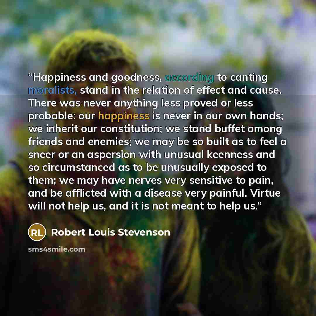 “Happiness and goodness, according to canting moralists, stand in the relation of effect and cause. There was never anything less proved or less probable: our happiness is never in our own hands; we inherit our constitution; we stand buffet among friends and enemies; we may be so built as to feel a…” quote by Robert Louis Stevenson
