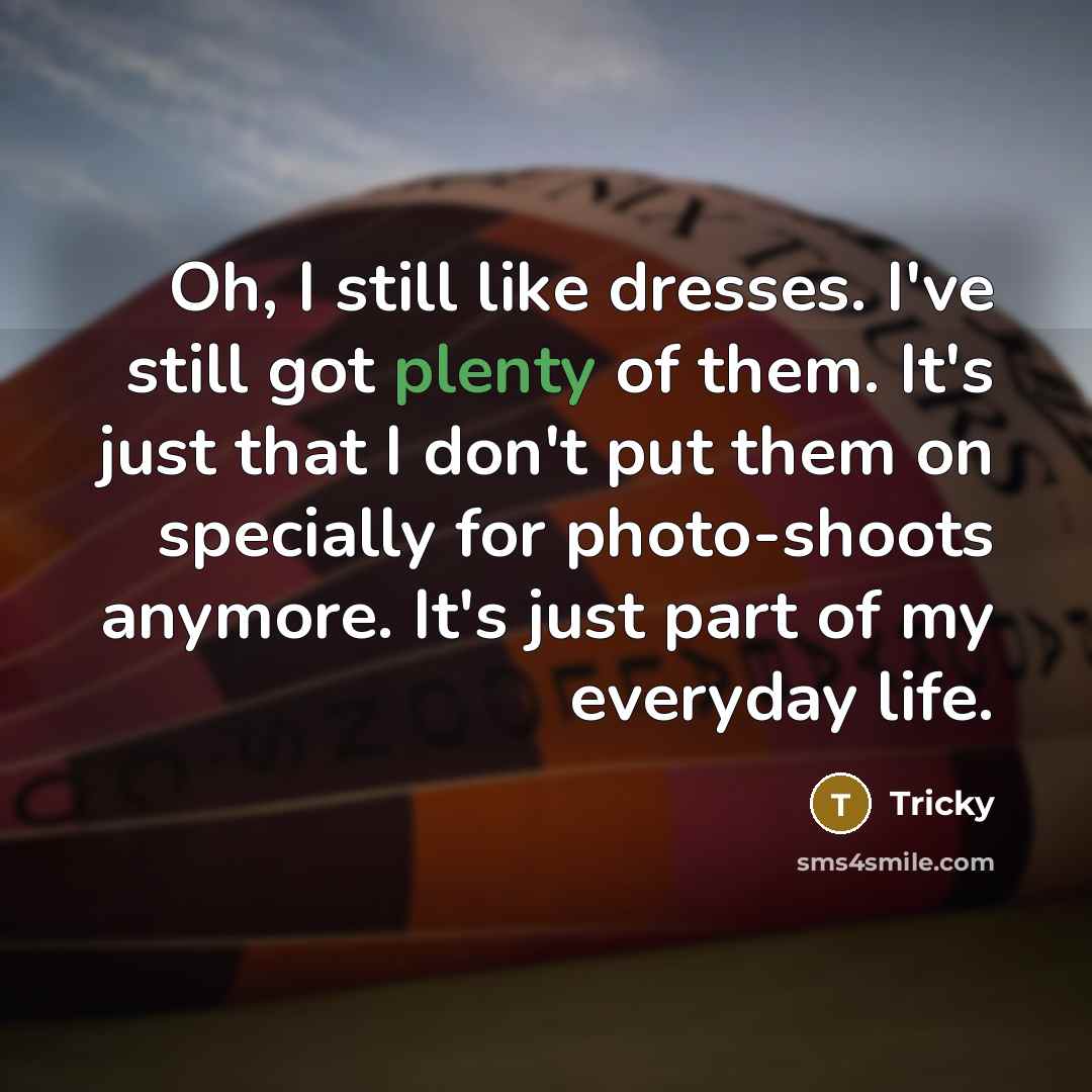 “Oh, I still like dresses. I've still got plenty of them. It's just that I don't put them on specially for photo-shoots anymore. It's just part of my everyday life.” quote by Tricky