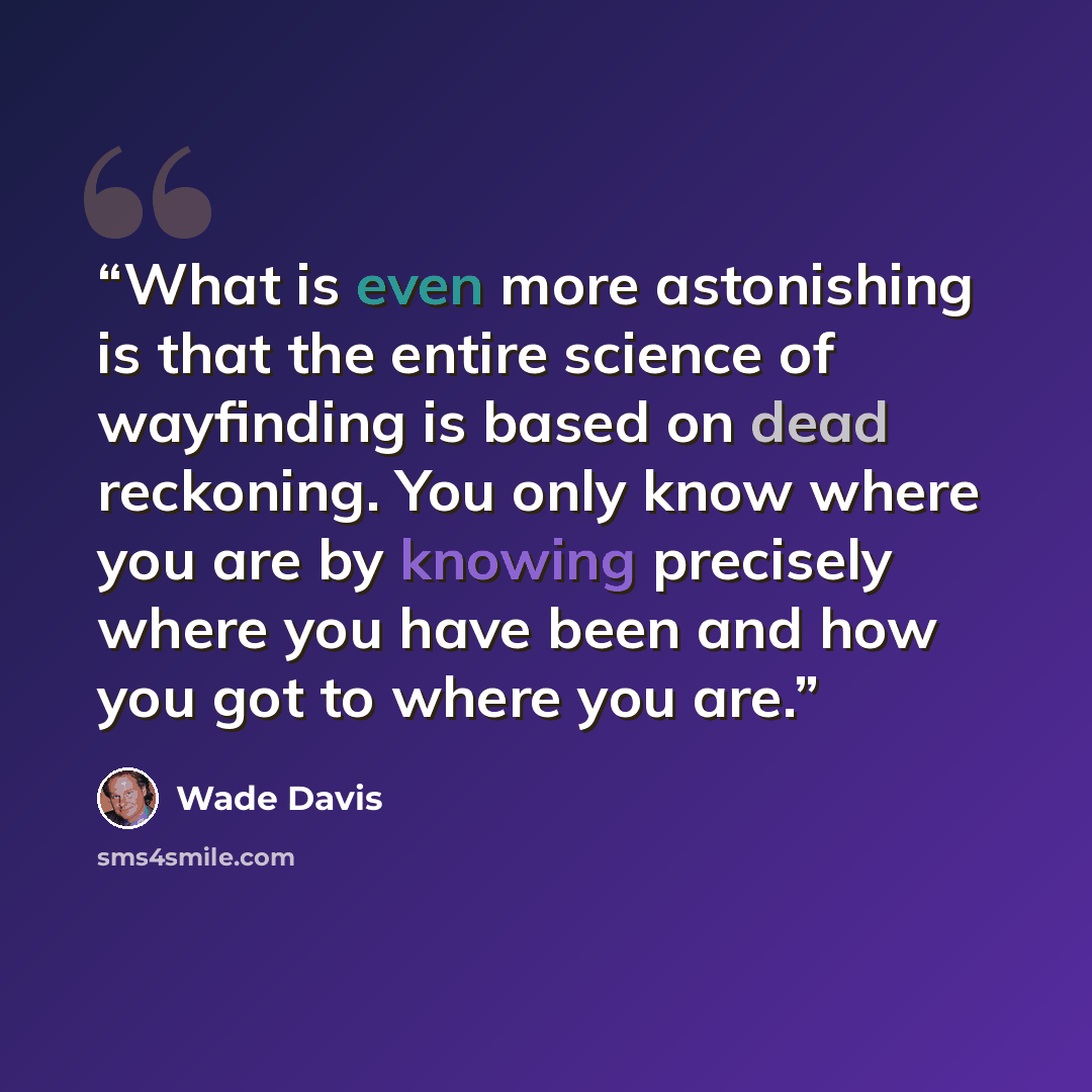 “What is even more astonishing is that the entire science of wayfinding is based on dead reckoning. You only know where you are by knowing precisely where you have been and how you got to where you are.” quote by Wade Davis