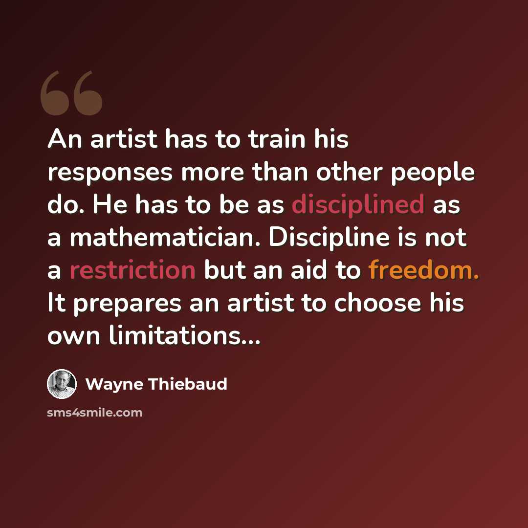 “An artist has to train his responses more than other people do. He has to be as disciplined as a mathematician. Discipline is not a restriction but an aid to freedom. It prepares an artist to choose his own limitations…” quote by Wayne Thiebaud