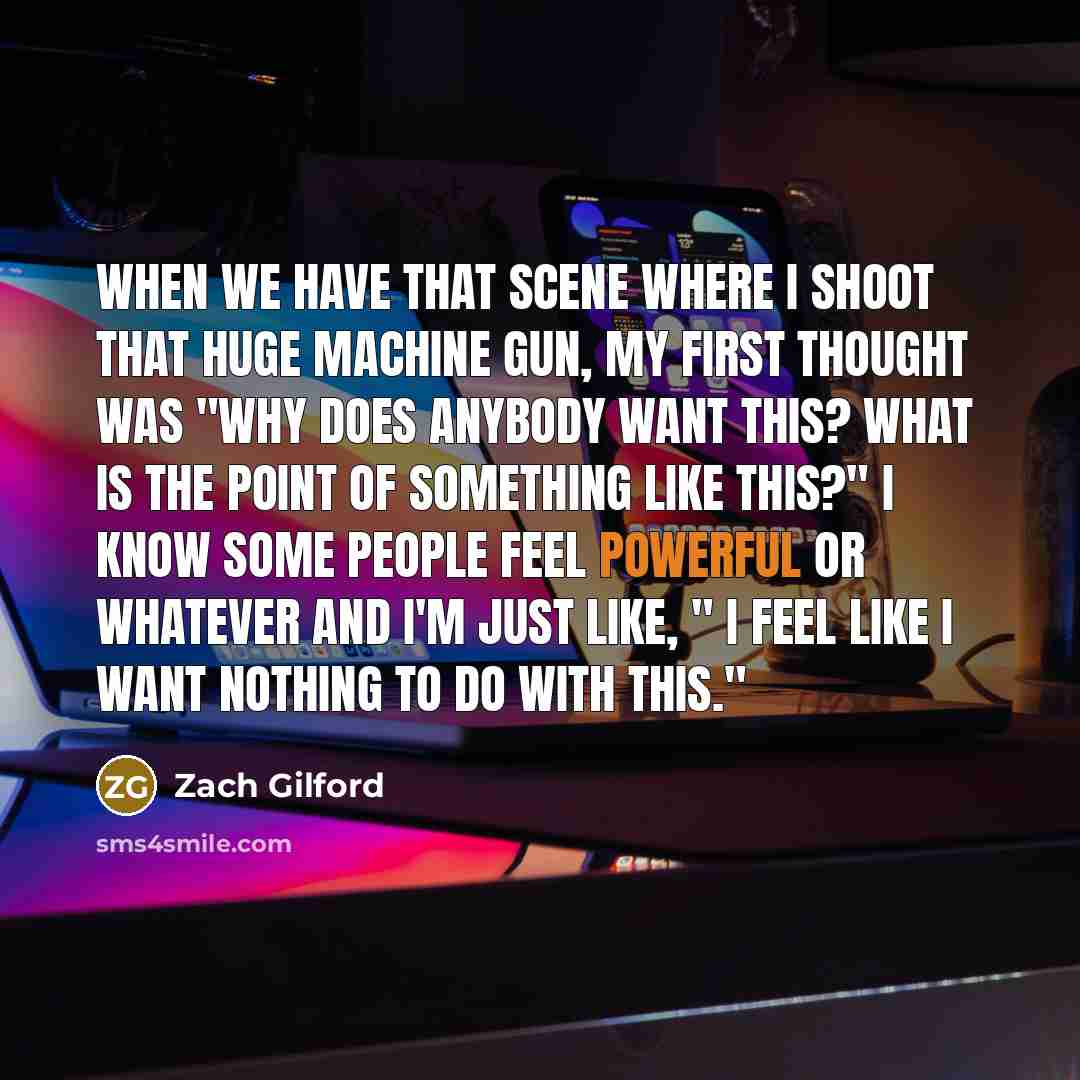 “When we have that scene where I shoot that huge machine gun, my first thought was "Why does anybody want this? What is the point of something like this?" I know some people feel powerful or whatever and I'm just like, " I feel like I want nothing to do with this."” quote by Zach Gilford