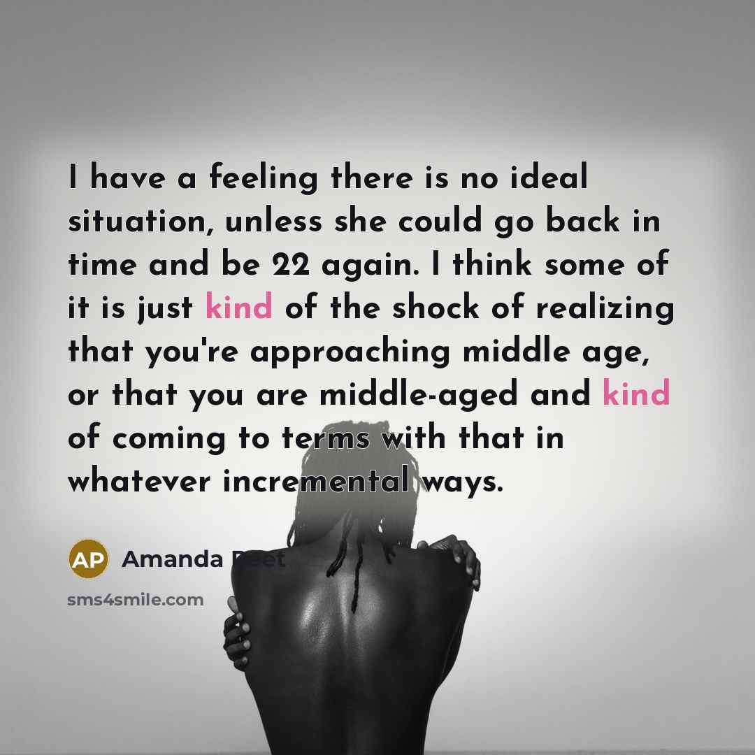 “I have a feeling there is no ideal situation, unless she could go back in time and be 22 again. I think some of it is just kind of the shock of realizing that you're approaching middle age, or that you are middle-aged and kind of coming to terms with that in whatever incremental ways.” quote by Amanda Peet