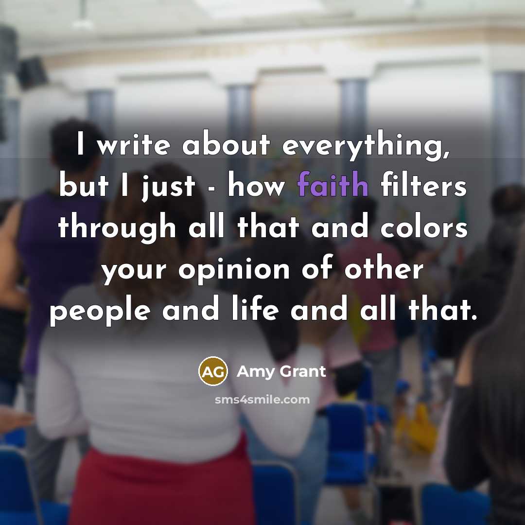 “I write about everything, but I just - how faith filters through all that and colors your opinion of other people and life and all that.” quote by Amy Grant