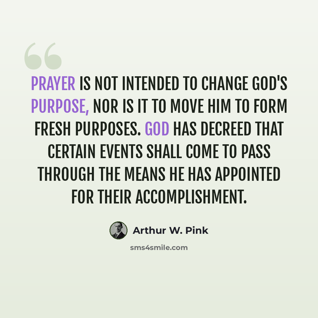 “Prayer is not intended to change God's purpose, nor is it to move Him to form fresh purposes. God has decreed that certain events shall come to pass through the means He has appointed for their accomplishment.” quote by Arthur W. Pink