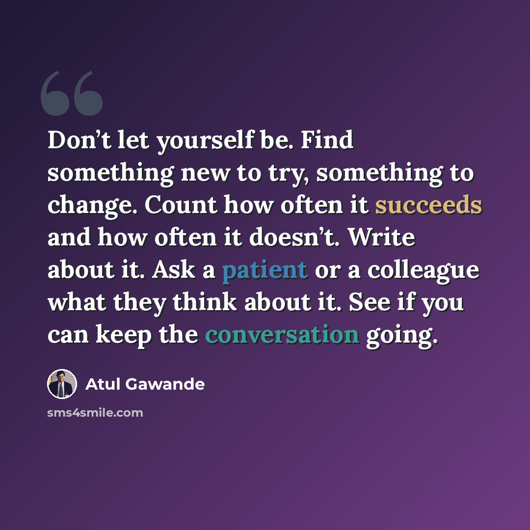 “Don’t let yourself be. Find something new to try, something to change. Count how often it succeeds and how often it doesn’t. Write about it. Ask a patient or a colleague what they think about it. See if you can keep the conversation going.” quote by Atul Gawande