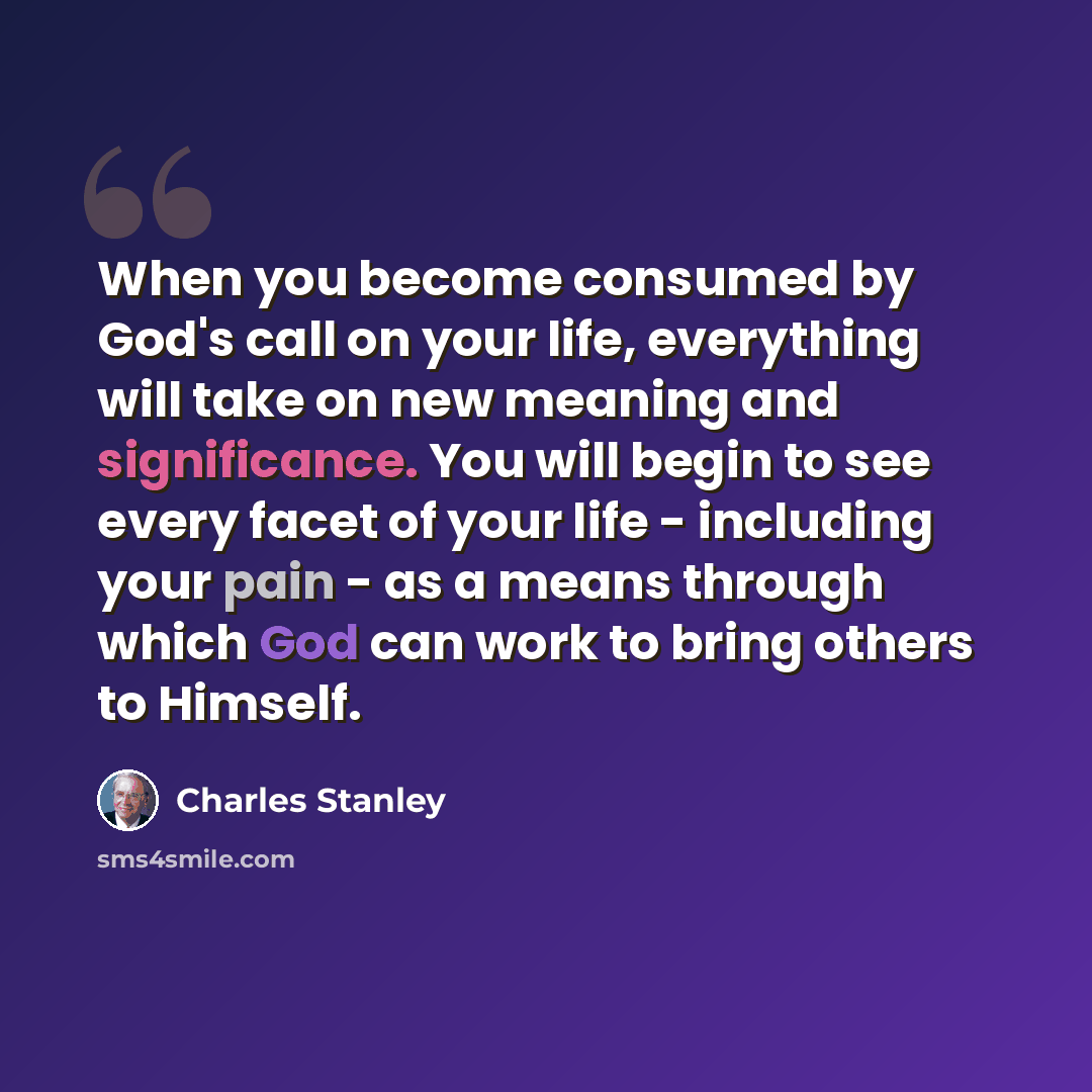 “When you become consumed by God's call on your life, everything will take on new meaning and significance. You will begin to see every facet of your life - including your pain - as a means through which God can work to bring others to Himself.” quote by Charles Stanley