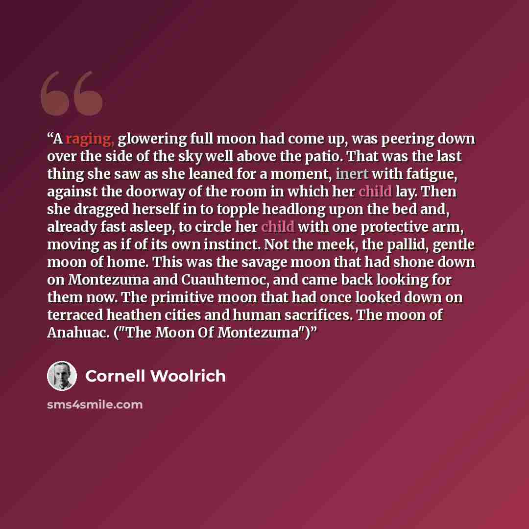 “A raging, glowering full moon had come up, was peering down over the side of the sky well above the patio. That was the last thing she saw as she leaned for a moment, inert with fatigue, against the doorway of the room in which her child lay. Then she dragged herself in to topple headlong upon the…” quote by Cornell Woolrich