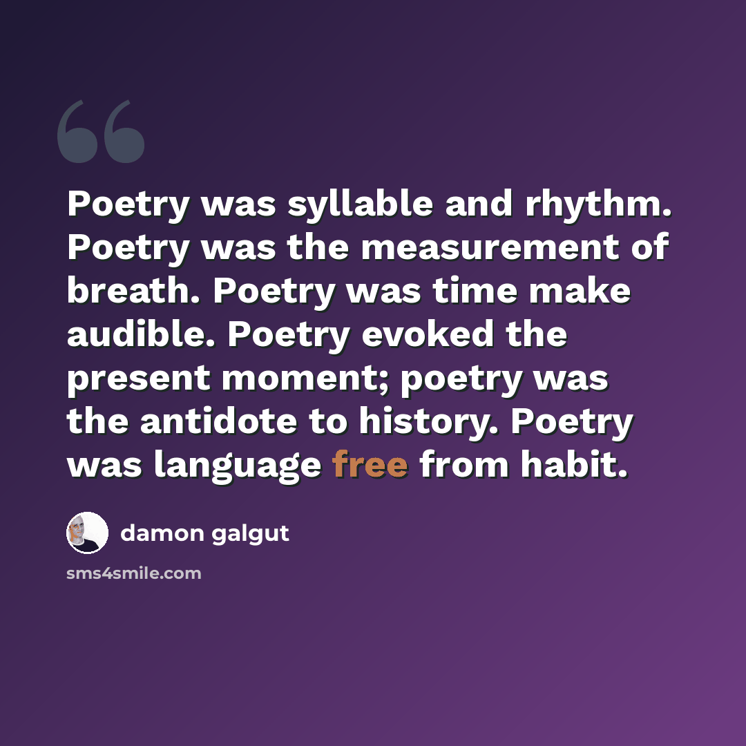“Poetry was syllable and rhythm. Poetry was the measurement of breath. Poetry was time make audible. Poetry evoked the present moment; poetry was the antidote to history. Poetry was language free from habit.” quote by Damon Galgut
