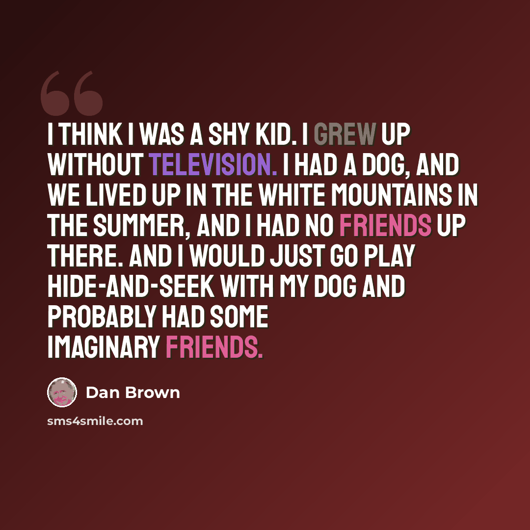 “I think I was a shy kid. I grew up without television. I had a dog, and we lived up in the White Mountains in the summer, and I had no friends up there. And I would just go play hide-and-seek with my dog and probably had some imaginary friends.” quote by Dan Brown