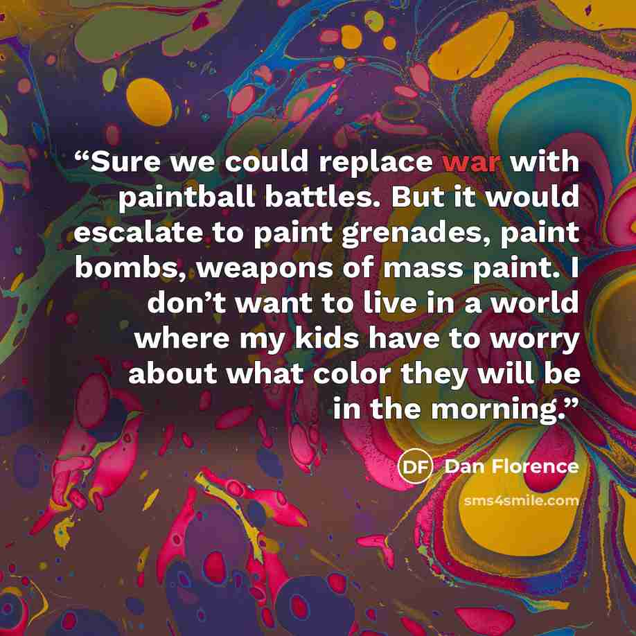 “Sure we could replace war with paintball battles. But it would escalate to paint grenades, paint bombs, weapons of mass paint. I don’t want to live in a world where my kids have to worry about what color they will be in the morning.” quote by Dan Florence