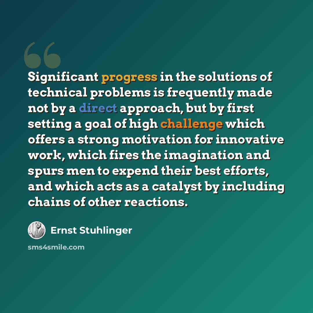 “Significant progress in the solutions of technical problems is frequently made not by a direct approach, but by first setting a goal of high challenge which offers a strong motivation for innovative work, which fires the imagination and spurs men to expend their best efforts, and which acts as a…” quote by Ernst Stuhlinger
