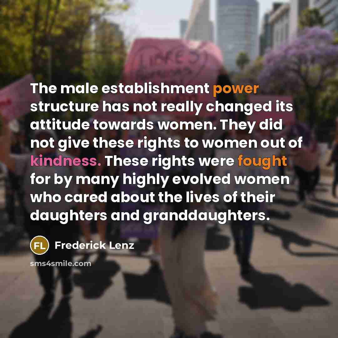 “The male establishment power structure has not really changed its attitude towards women. They did not give these rights to women out of kindness. These rights were fought for by many highly evolved women who cared about the lives of their daughters and granddaughters.” quote by Frederick Lenz