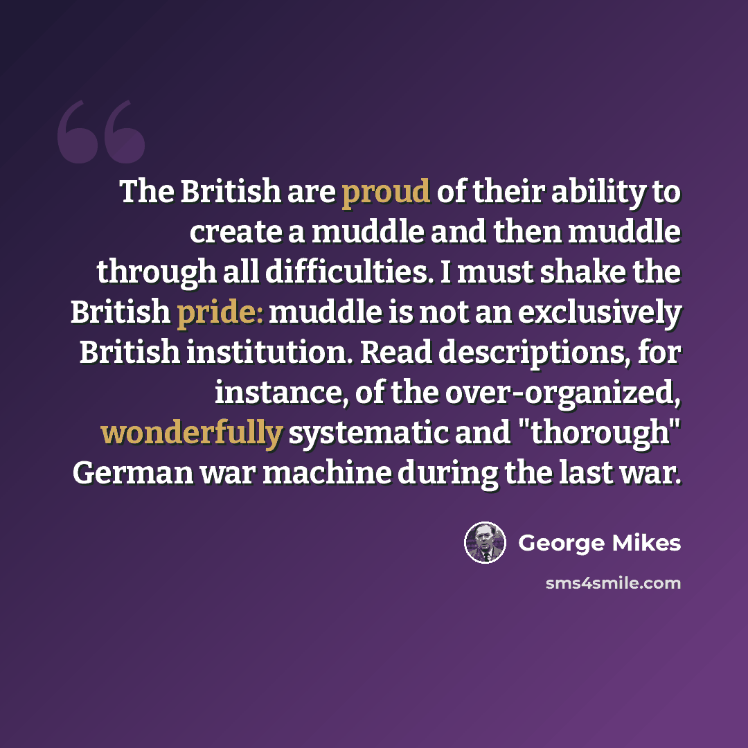 “The British are proud of their ability to create a muddle and then muddle through all difficulties. I must shake the British pride: muddle is not an exclusively British institution. Read descriptions, for instance, of the over-organized, wonderfully systematic and "thorough" German war machine…” quote by George Mikes