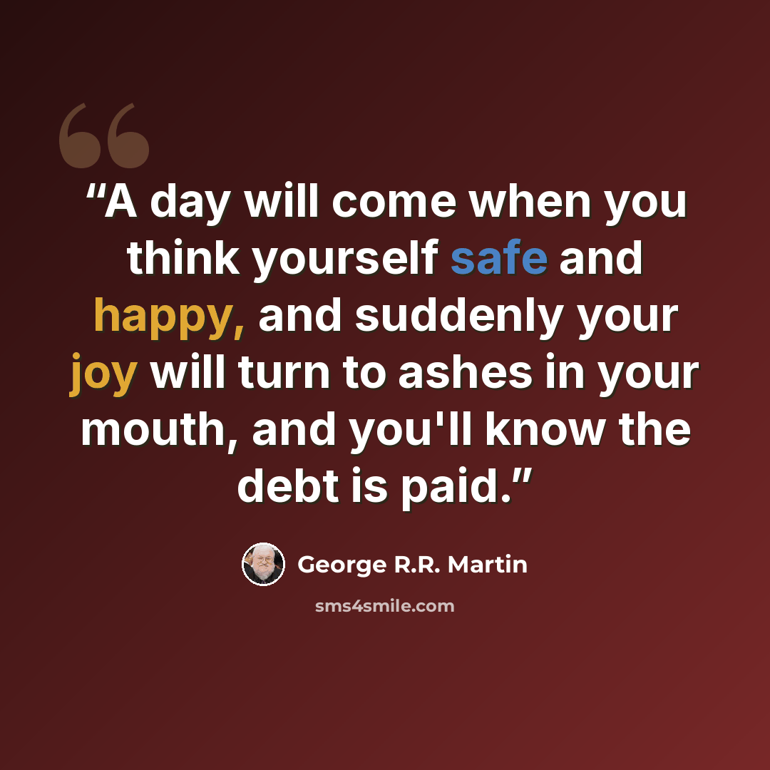 “A day will come when you think yourself safe and happy, and suddenly your joy will turn to ashes in your mouth, and you'll know the debt is paid.” quote by George R.R. Martin