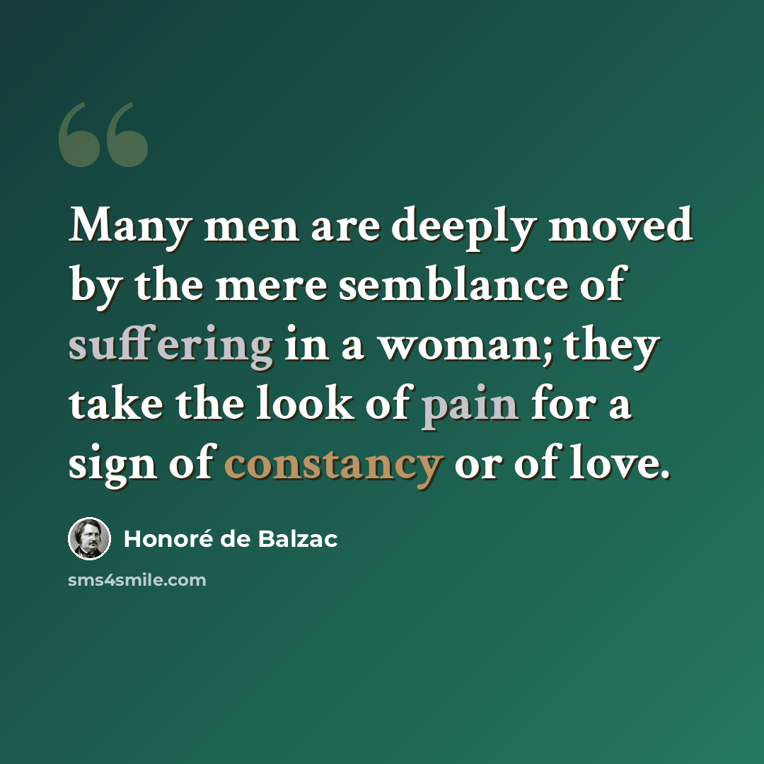 “Many men are deeply moved by the mere semblance of suffering in a woman; they take the look of pain for a sign of constancy or of love.” quote by Honore de Balzac