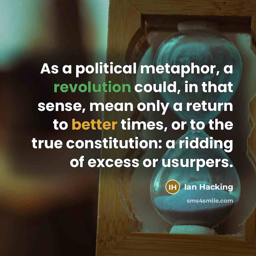 “As a political metaphor, a revolution could, in that sense, mean only a return to better times, or to the true constitution: a ridding of excess or usurpers.” quote by Ian Hacking