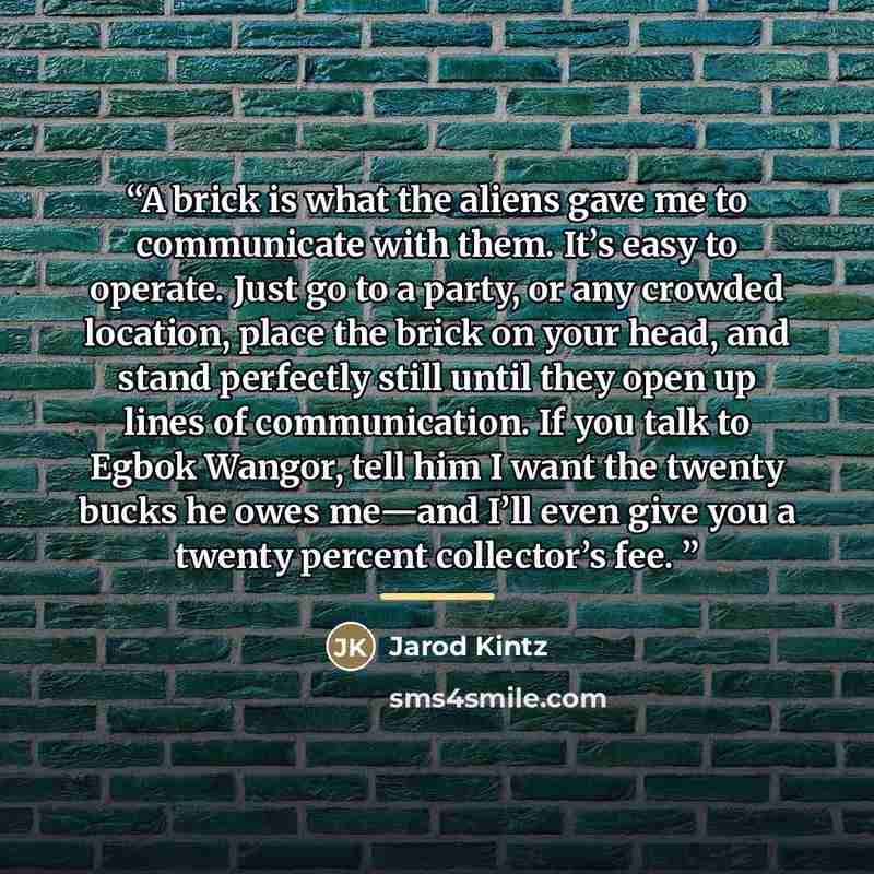 “A brick is what the aliens gave me to communicate with them. It’s easy to operate. Just go to a party, or any crowded location, place the brick on your head, and stand perfectly still until they open up lines of communication. If you talk to Egbok Wangor, tell him I want the twenty bucks he owes…” quote by Jarod Kintz