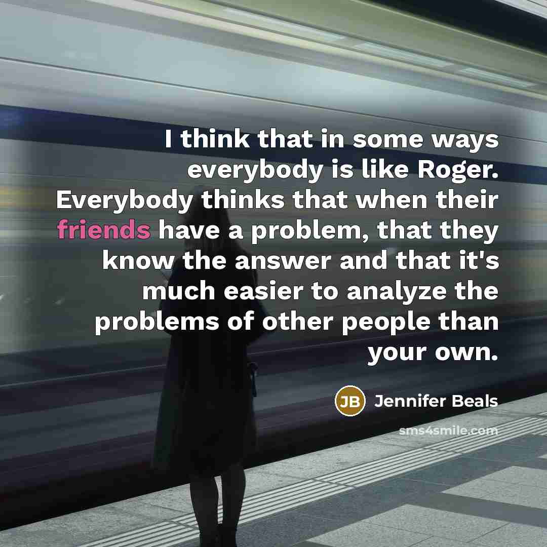 “I think that in some ways everybody is like Roger. Everybody thinks that when their friends have a problem, that they know the answer and that it's much easier to analyze the problems of other people than your own.” quote by Jennifer Beals