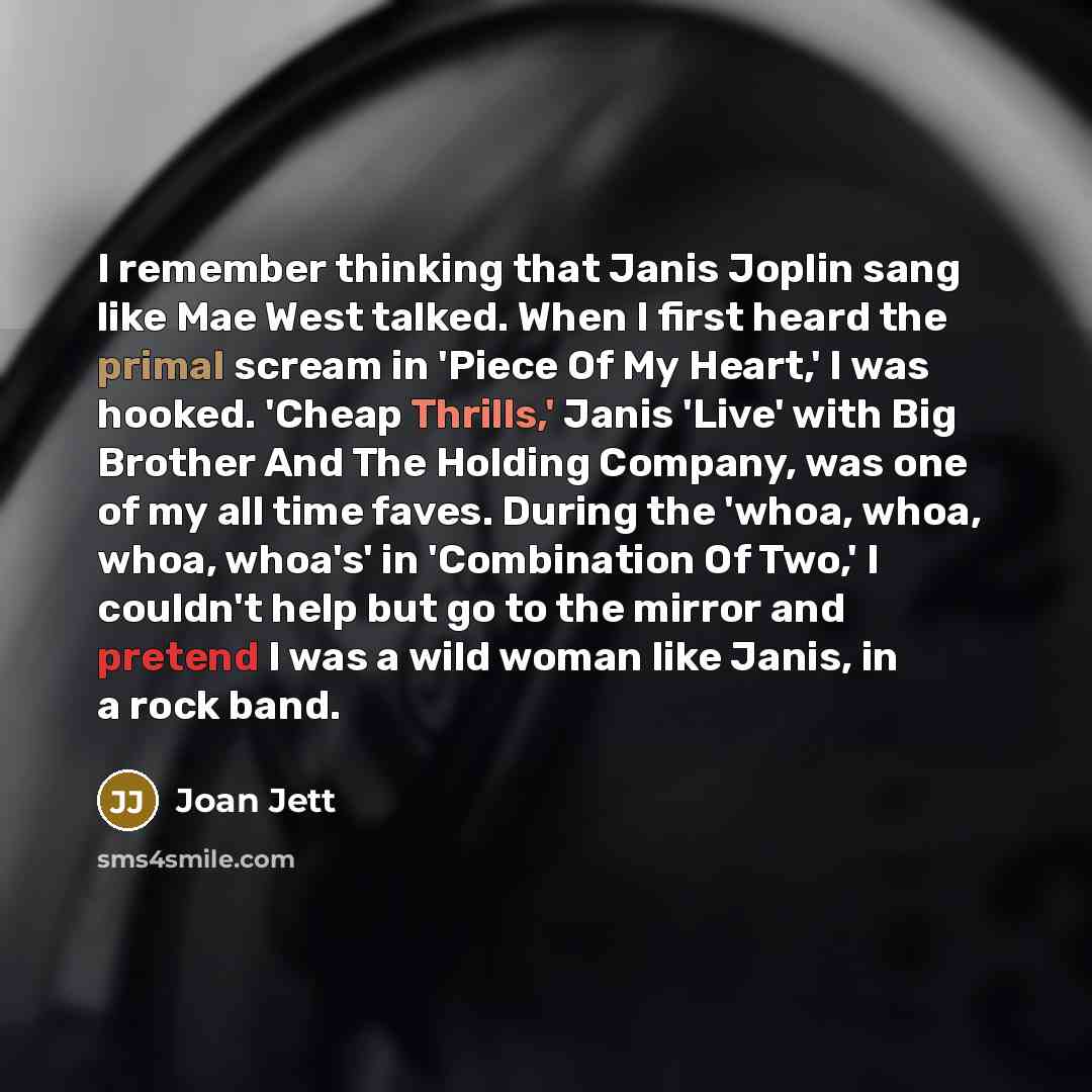 “I remember thinking that Janis Joplin sang like Mae West talked. When I first heard the primal scream in 'Piece Of My Heart,' I was hooked. 'Cheap Thrills,' Janis 'Live' with Big Brother And The Holding Company, was one of my all time faves. During the 'whoa, whoa, whoa, whoa's' in 'Combination Of…” quote by Joan Jett