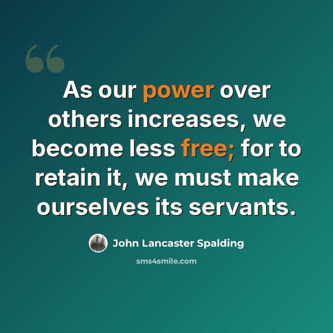 “As our power over others increases, we become less free; for to retain it, we must make ourselves its servants.” quote by John Lancaster Spalding